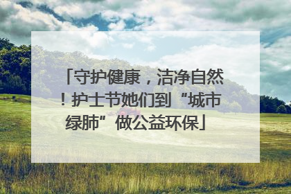 守护健康，洁净自然！护士节她们到“城市绿肺”做公益环保