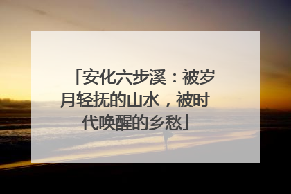 安化六步溪：被岁月轻抚的山水，被时代唤醒的乡愁