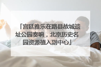 宫廷雅乐在路县故城遗址公园奏响，北京历史名园资源植入副中心