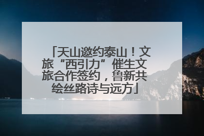天山邀约泰山！文旅“西引力”催生文旅合作签约，鲁新共绘丝路诗与远方