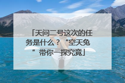 天问二号这次的任务是什么？“空天兔”带你一探究竟