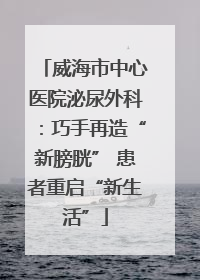 威海市中心医院泌尿外科：巧手再造“新膀胱” 患者重启“新生活”