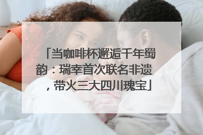 当咖啡杯邂逅千年蜀韵：瑞幸首次联名非遗，带火三大四川瑰宝