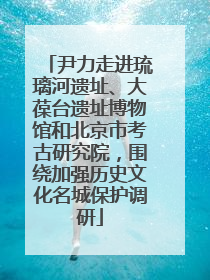 尹力走进琉璃河遗址、大葆台遗址博物馆和北京市考古研究院，围绕加强历史文化名城保护调研