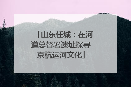 山东任城：在河道总督署遗址探寻京杭运河文化