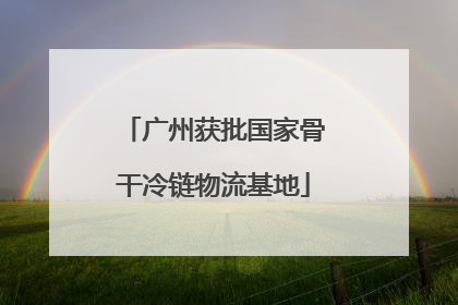 广州获批国家骨干冷链物流基地