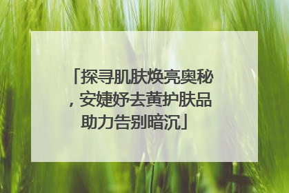 探寻肌肤焕亮奥秘，安婕妤去黄护肤品助力告别暗沉
