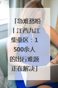急难愁盼丨江西九江柴桑区：1500余人的出行难题正在解决
