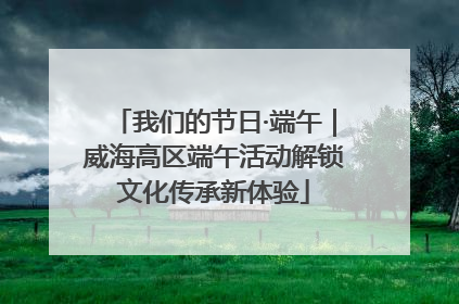 我们的节日·端午｜威海高区端午活动解锁文化传承新体验