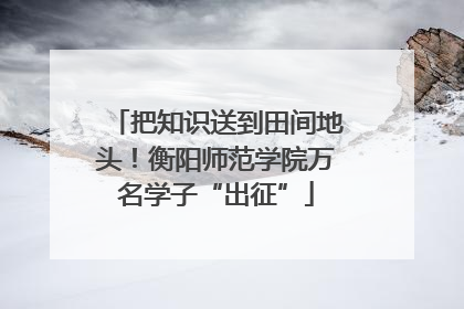 把知识送到田间地头！衡阳师范学院万名学子“出征”
