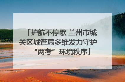 护航不停歇 兰州市城关区城管局多维发力守护“两考”环境秩序