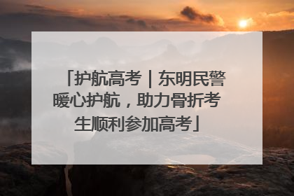 护航高考｜东明民警暖心护航，助力骨折考生顺利参加高考