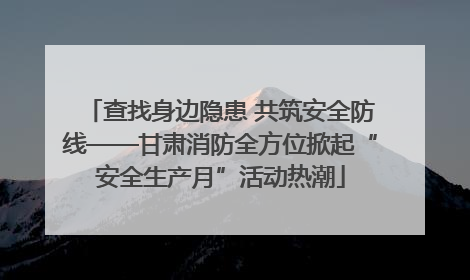 查找身边隐患 共筑安全防线——甘肃消防全方位掀起“安全生产月”活动热潮