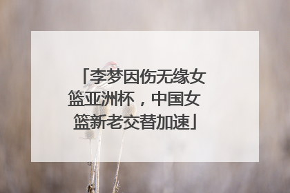 李梦因伤无缘女篮亚洲杯，中国女篮新老交替加速