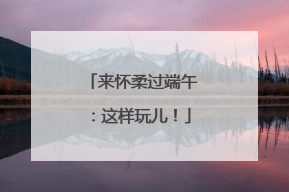 来怀柔过端午：这样玩儿！