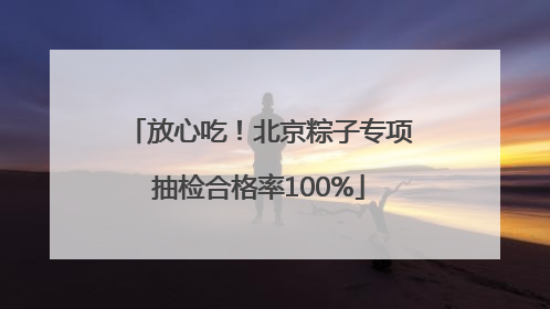 放心吃！北京粽子专项抽检合格率100%