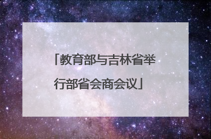 教育部与吉林省举行部省会商会议