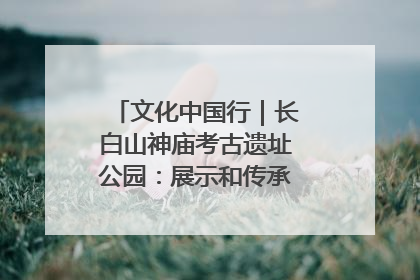 文化中国行｜长白山神庙考古遗址公园：展示和传承多民族文化交融