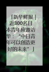 新华鲜报｜近300名日本青年应邀访华：“中日青年可以创造更好的未来”