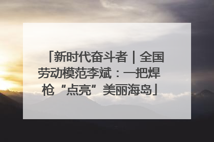 新时代奋斗者｜全国劳动模范李斌：一把焊枪“点亮”美丽海岛