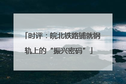 时评：皖北铁路铺就钢轨上的“振兴密码”