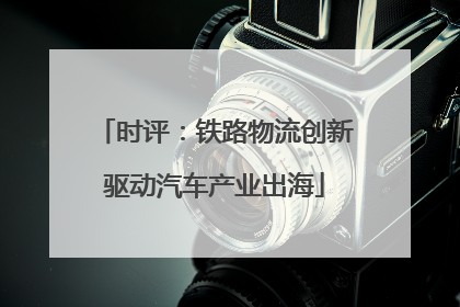 时评：铁路物流创新驱动汽车产业出海