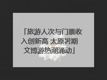 旅游人次与门票收入创新高 太原暑期文博游热潮涌动