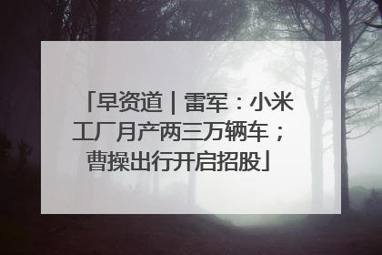 早资道｜雷军：小米工厂月产两三万辆车；曹操出行开启招股