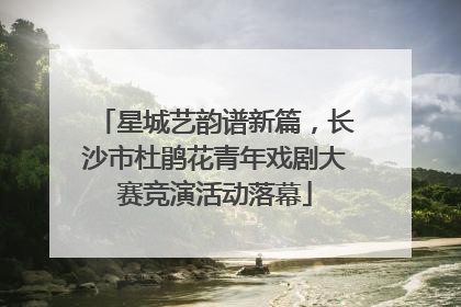 星城艺韵谱新篇，长沙市杜鹃花青年戏剧大赛竞演活动落幕