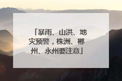 暴雨、山洪、地灾预警，株洲、郴州、永州要注意