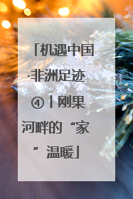 机遇中国·非洲足迹 ④丨刚果河畔的“家”温暖