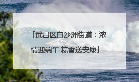 武昌区白沙洲街道：浓情迎端午 粽香送安康