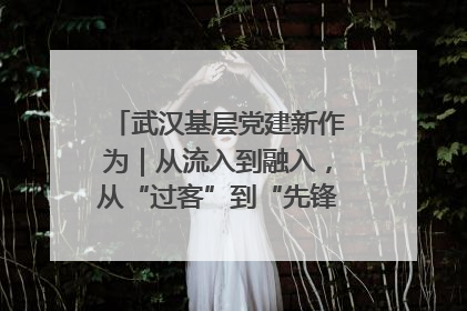 武汉基层党建新作为｜从流入到融入，从“过客”到“先锋” 武汉为流动党员筑起温暖之家