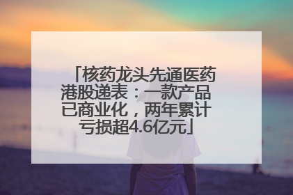 核药龙头先通医药港股递表：一款产品已商业化，两年累计亏损超4.6亿元