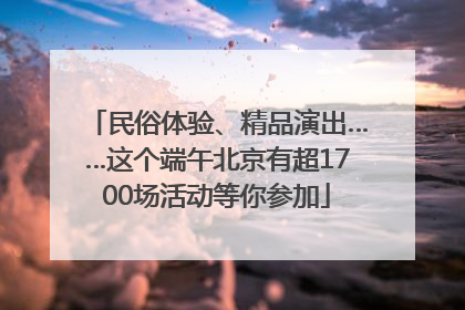 民俗体验、精品演出……这个端午北京有超1700场活动等你参加