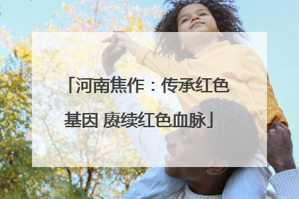 河南焦作：传承红色基因 赓续红色血脉