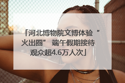 河北博物院文博体验“火出圈” 端午假期接待观众超4.6万人次