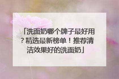 洗面奶哪个牌子最好用？精选最新榜单！推荐清洁效果好的洗面奶