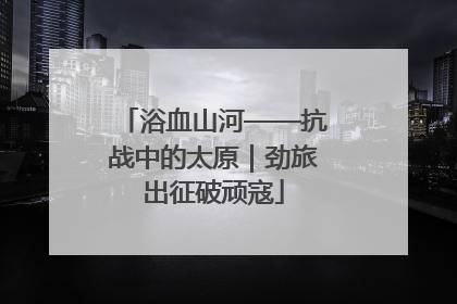 浴血山河——抗战中的太原｜劲旅出征破顽寇