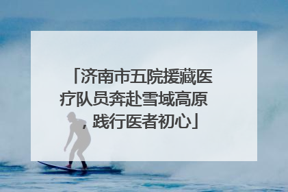 济南市五院援藏医疗队员奔赴雪域高原，践行医者初心