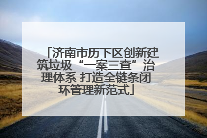 济南市历下区创新建筑垃圾“一案三查”治理体系 打造全链条闭环管理新范式
