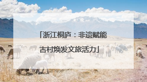 浙江桐庐：非遗赋能古村焕发文旅活力