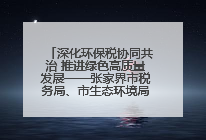 深化环保税协同共治 推进绿色高质量发展——张家界市税务局、市生态环境局签署合作备忘录