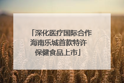 深化医疗国际合作 海南乐城首款特许保健食品上市