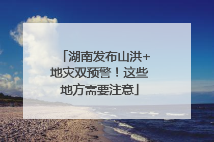 湖南发布山洪+地灾双预警！这些地方需要注意
