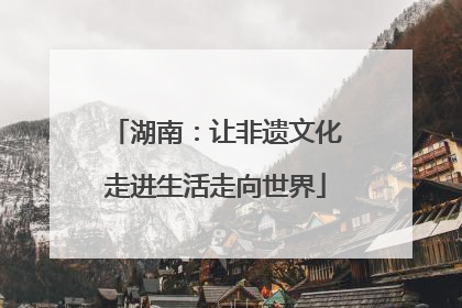 湖南：让非遗文化走进生活走向世界