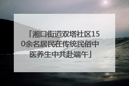 湘口街道双塔社区150余名居民在传统民俗中医养生中共赴端午
