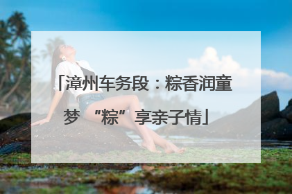 漳州车务段：粽香润童梦 “粽”享亲子情