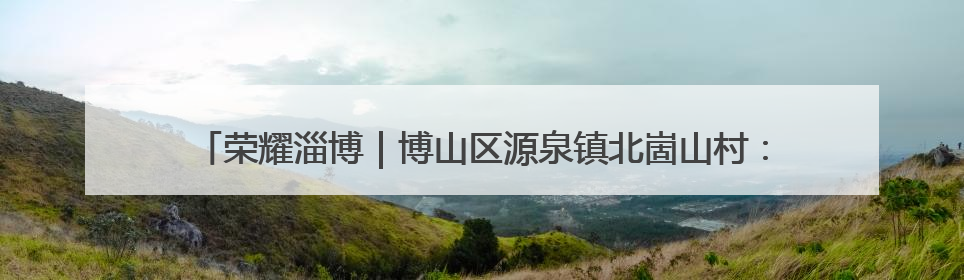 荣耀淄博｜博山区源泉镇北崮山村：红色精神强根基 文明新风润山乡