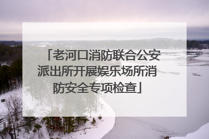 老河口消防联合公安派出所开展娱乐场所消防安全专项检查